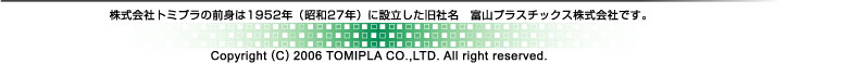 株式会社トミプラの前身は1952年(昭和27年)に設立した旧社名 富山プラスチックス株式会社です。Copyright (C) 2006 TOMIPLA CO.,LTD. All right reserved.